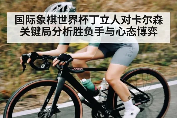 国际象棋世界杯丁立人对卡尔森关键局分析胜负手与心态博弈