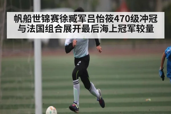 帆船世锦赛徐臧军吕怡筱470级冲冠 与法国组合展开最后海上冠军较量